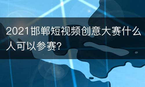 2021邯郸短视频创意大赛什么人可以参赛？
