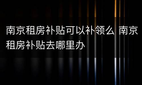 南京租房补贴可以补领么 南京租房补贴去哪里办