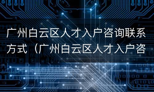 广州白云区人才入户咨询联系方式（广州白云区人才入户咨询联系方式电话）