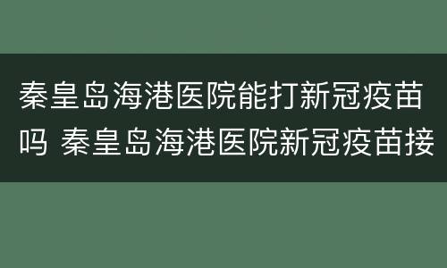 秦皇岛海港医院能打新冠疫苗吗 秦皇岛海港医院新冠疫苗接种时间