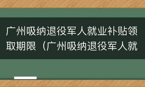 广州吸纳退役军人就业补贴领取期限（广州吸纳退役军人就业补贴领取期限规定）