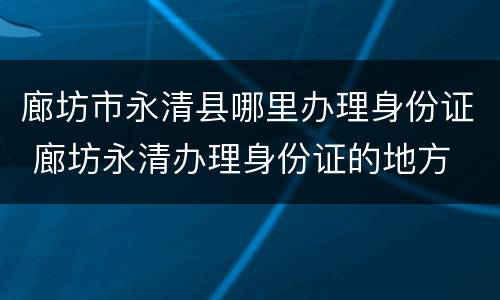 廊坊市永清县哪里办理身份证 廊坊永清办理身份证的地方