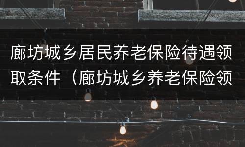 廊坊城乡居民养老保险待遇领取条件（廊坊城乡养老保险领取标准）