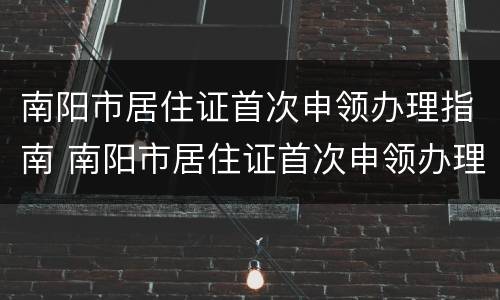 南阳市居住证首次申领办理指南 南阳市居住证首次申领办理指南是什么