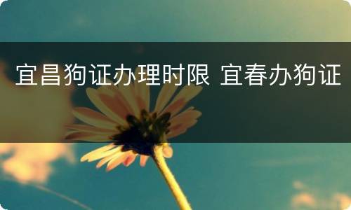 宜昌狗证办理时限 宜春办狗证