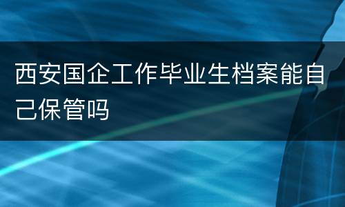 西安国企工作毕业生档案能自己保管吗