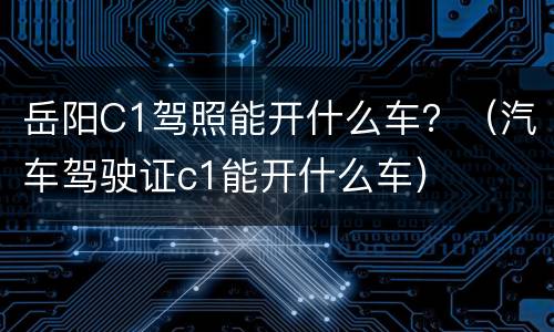 岳阳C1驾照能开什么车？（汽车驾驶证c1能开什么车）