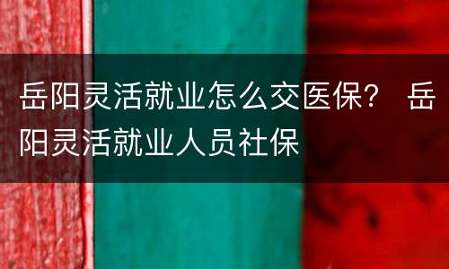 岳阳灵活就业怎么交医保？ 岳阳灵活就业人员社保