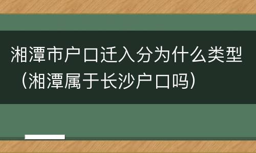 湘潭市户口迁入分为什么类型（湘潭属于长沙户口吗）