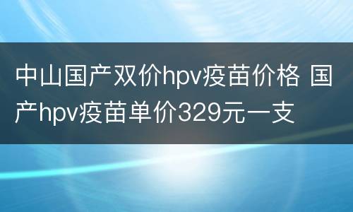 中山国产双价hpv疫苗价格 国产hpv疫苗单价329元一支