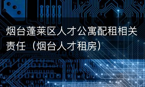烟台蓬莱区人才公寓配租相关责任（烟台人才租房）
