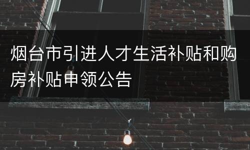 烟台市引进人才生活补贴和购房补贴申领公告