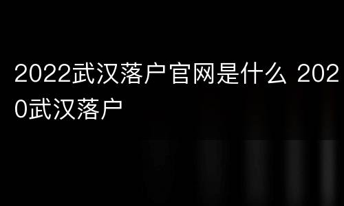 2022武汉落户官网是什么 2020武汉落户