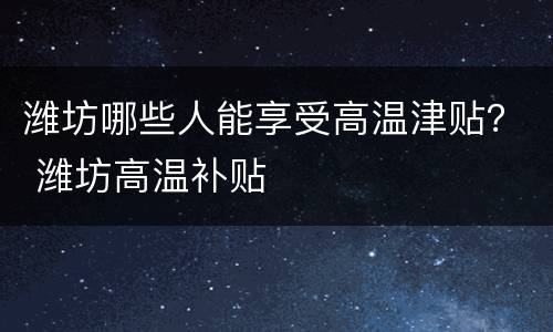 潍坊哪些人能享受高温津贴？ 潍坊高温补贴