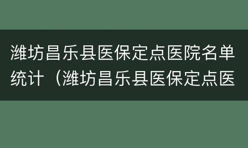 潍坊昌乐县医保定点医院名单统计（潍坊昌乐县医保定点医院名单统计图）