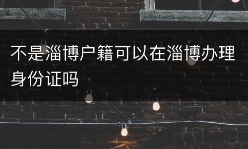 不是淄博户籍可以在淄博办理身份证吗