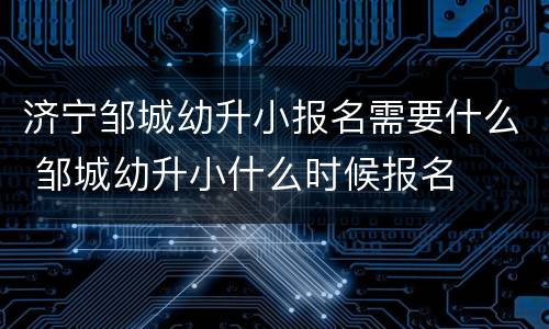 济宁邹城幼升小报名需要什么 邹城幼升小什么时候报名
