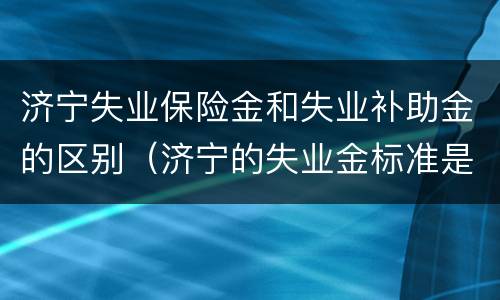济宁失业保险金和失业补助金的区别（济宁的失业金标准是多少）