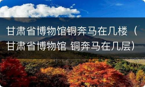 甘肃省博物馆铜奔马在几楼（甘肃省博物馆 铜奔马在几层）