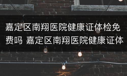 嘉定区南翔医院健康证体检免费吗 嘉定区南翔医院健康证体检免费吗