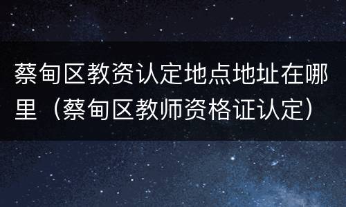 蔡甸区教资认定地点地址在哪里（蔡甸区教师资格证认定）