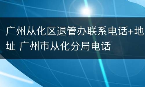 广州从化区退管办联系电话+地址 广州市从化分局电话