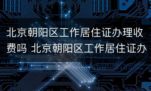 北京朝阳区工作居住证办理收费吗 北京朝阳区工作居住证办理收费吗现在