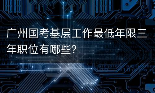 广州国考基层工作最低年限三年职位有哪些？