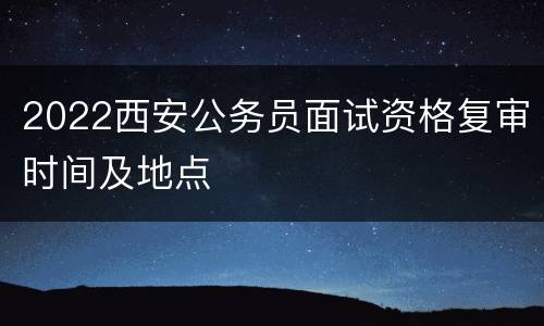 2022西安公务员面试资格复审时间及地点