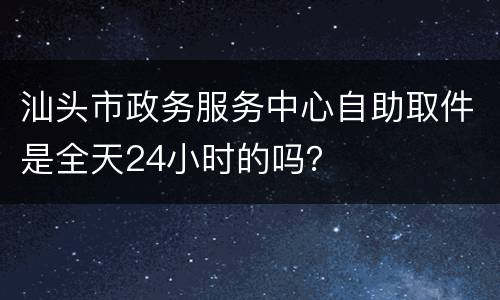 汕头市政务服务中心自助取件是全天24小时的吗？