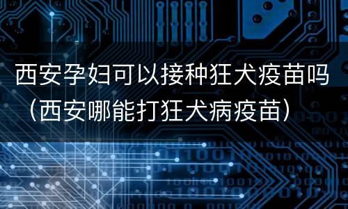 西安孕妇可以接种狂犬疫苗吗（西安哪能打狂犬病疫苗）