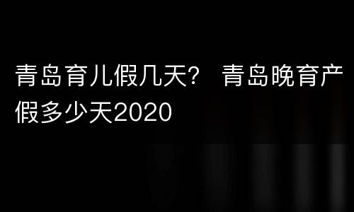 青岛育儿假几天？ 青岛晚育产假多少天2020