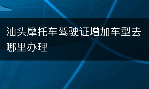 汕头摩托车驾驶证增加车型去哪里办理