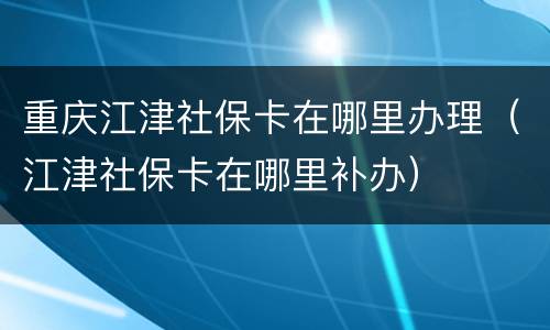 重庆江津社保卡在哪里办理（江津社保卡在哪里补办）