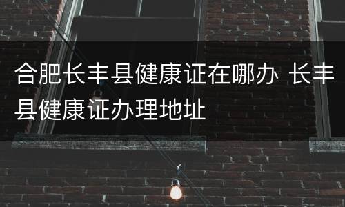 合肥长丰县健康证在哪办 长丰县健康证办理地址