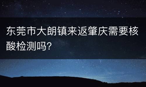 东莞市大朗镇来返肇庆需要核酸检测吗？