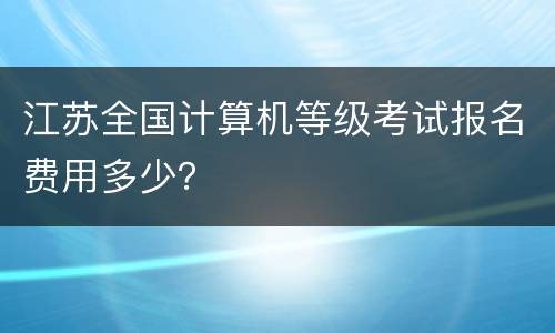 江苏全国计算机等级考试报名费用多少？