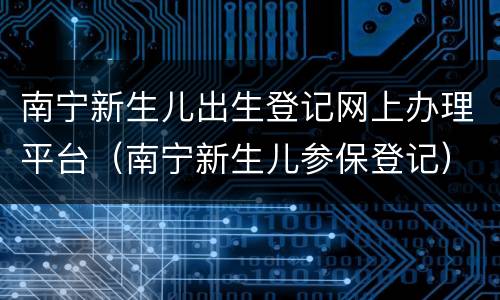 南宁新生儿出生登记网上办理平台（南宁新生儿参保登记）