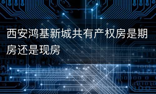 西安鸿基新城共有产权房是期房还是现房
