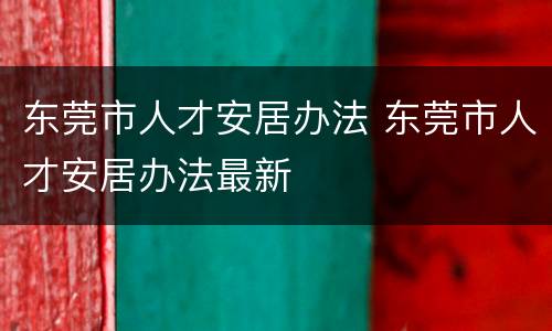 东莞市人才安居办法 东莞市人才安居办法最新