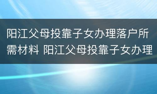 阳江父母投靠子女办理落户所需材料 阳江父母投靠子女办理落户所需材料是什么