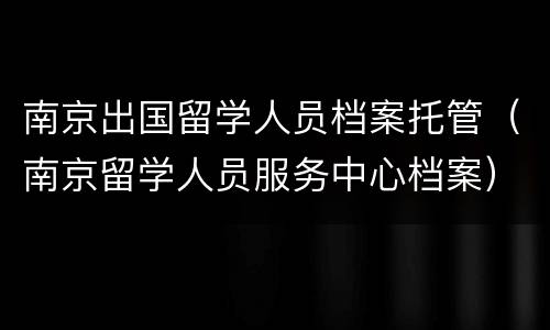 南京出国留学人员档案托管（南京留学人员服务中心档案）