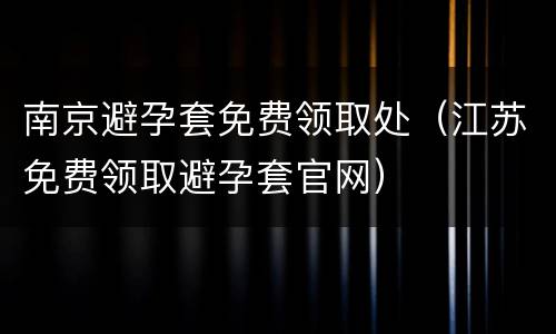 南京避孕套免费领取处（江苏免费领取避孕套官网）