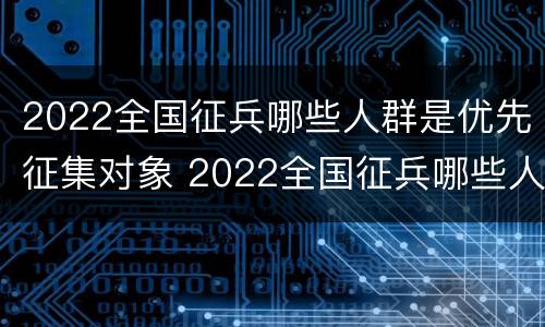 2022全国征兵哪些人群是优先征集对象 2022全国征兵哪些人群是优先征集对象的