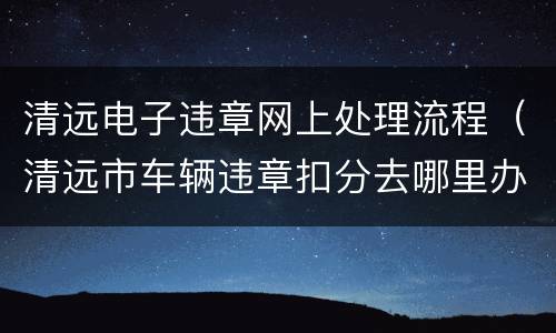 清远电子违章网上处理流程（清远市车辆违章扣分去哪里办理）