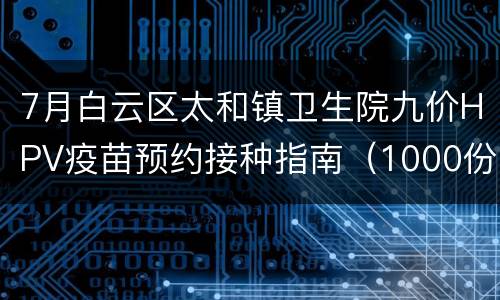 7月白云区太和镇卫生院九价HPV疫苗预约接种指南（1000份）