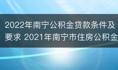 2022年南宁公积金贷款条件及要求 2021年南宁市住房公积金贷款政策