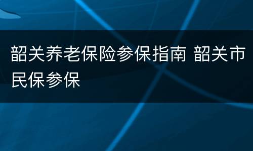 韶关养老保险参保指南 韶关市民保参保