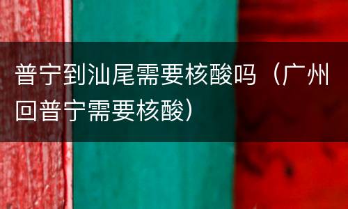 普宁到汕尾需要核酸吗（广州回普宁需要核酸）