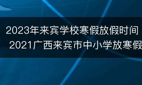2023年来宾学校寒假放假时间 2021广西来宾市中小学放寒假时间